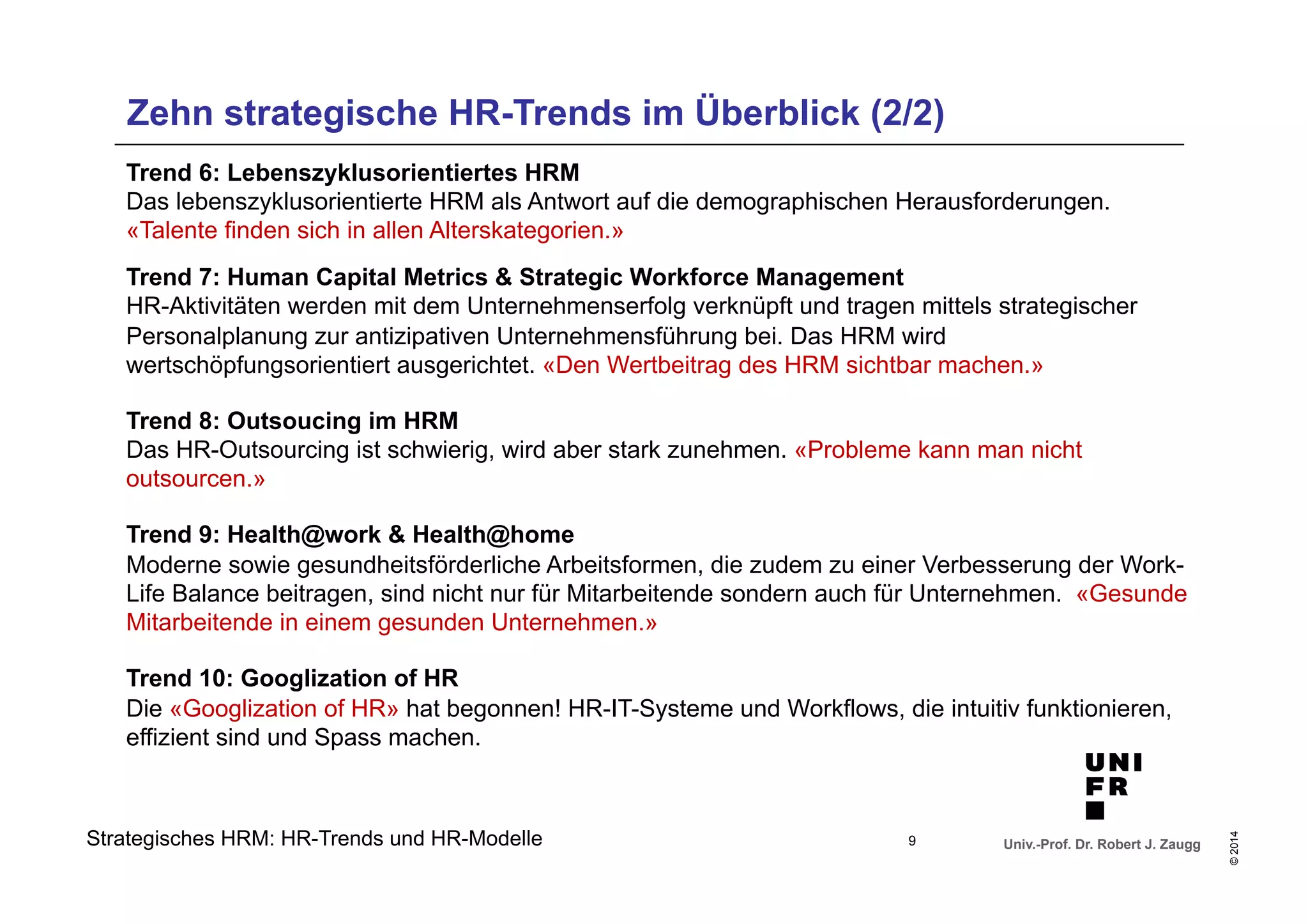 Zehn strategische HR-Trends im Überblick (2/2) 
Trend 6: Lebenszyklusorientiertes HRM 
Das lebenszyklusorientierte HRM als Antwort auf die demographischen Herausforderungen. 
«Talente finden sich in allen Alterskategorien.» 
Trend 7: Human Capital Metrics & Strategic Workforce Management 
HR-Aktivitäten werden mit dem Unternehmenserfolg verknüpft und tragen mittels strategischer 
Personalplanung zur antizipativen Unternehmensführung bei. Das HRM wird 
wertschöpfungsorientiert ausgerichtet. «Den Wertbeitrag des HRM sichtbar machen.» 
Trend 8: Outsoucing im HRM 
Das HR-Outsourcing ist schwierig, wird aber stark zunehmen. «Probleme kann man nicht 
outsourcen.» 
Trend 9: Health@work & Health@home 
Moderne sowie gesundheitsförderliche Arbeitsformen, die zudem zu einer Verbesserung der Work- 
Life Balance beitragen, sind nicht nur für Mitarbeitende sondern auch für Unternehmen. «Gesunde 
Mitarbeitende in einem gesunden Unternehmen.» 
Trend 10: Googlization of HR 
Die «Googlization of HR» hat begonnen! HR-IT-Systeme und Workflows, die intuitiv funktionieren, 
effizient sind und Spass machen. 
Univ.-Prof. Dr. Robert J. Zaugg 
© 2014 
Strategisches HRM: HR-Trends und HR-Modelle 9 
 