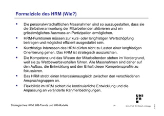 Formalziele des HRM (Wie?) 
§ Die personalwirtschaftlichen Massnahmen sind so auszugestalten, dass sie 
§ HRM-Funktionen müssen zur kurz- oder langfristigen Wertschöpfung 
§ Kurzfristige Interessen des HRM dürfen nicht zu Lasten einer langfristigen 
§ Die Kompetenz und das Wissen der Mitarbeitenden stehen im Vordergrund, 
weil sie zu Wettbewerbsvorteilen führen. Alle Massnahmen sind daher auf 
den Aufbau, die Entwicklung und den Erhalt dieser Kompetenzprofile zu 
fokussieren. 
§ Das HRM strebt einen Interessenausgleich zwischen den verschiedenen 
§ Flexibilität im HRM sichert die kontinuierliche Entwicklung und die 
Univ.-Prof. Dr. Robert J. Zaugg 
© 2014 
die Selbstverantwortung der Mitarbeitenden aktivieren und ein 
grösstmögliches Ausmass an Partizipation ermöglichen. 
beitragen und möglichst effizient ausgestaltet sein. 
Orientierung gehen. Das HRM ist strategisch auszurichten. 
Anspruchsgruppen an. 
Anpassung an veränderte Rahmenbedingungen. 
Strategisches HRM: HR-Trends und HR-Modelle 
29 
 
