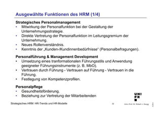 Ausgewählte Funktionen des HRM (1/4) 
• Direkte Vertretung der Personalfunktion im Leitungsgremium der 
• Neues Rollenverständnis. 
• Kenntnis der „Kunden-/Kundinnenbedürfnisse“ (Personalbefragungen). 
Personalführung & Management Development 
• Umsetzung eines tranformationalen Führungsstils und Anwendung 
• Vertrauen durch Führung - Vertrauen auf Führung - Vertrauen in die 
Univ.-Prof. Dr. Robert J. Zaugg 
© 2014 
Strategisches Personalmanagement 
• Mitwirkung der Personalfunktion bei der Gestaltung der 
Unternehmungsstrategie. 
Unternehmung. 
geeigneter Führungsinstrumente (z. B. MbO). 
Führung. 
• Festlegung von Kompetenzprofilen. 
Personalpflege 
• Gesundheitsförderung. 
• Beziehung zur Vertretung der Mitarbeitenden 
Strategisches HRM: HR-Trends und HR-Modelle 
32 
 
