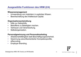 Univ.-Prof. Dr. Robert J. Zaugg 
© 2014 
Ausgewählte Funktionen des HRM (2/4) 
Wissensmanagement 
• Umwandlung von implizitem in explizites Wissen. 
• Bewirtschaftung des Intellectual Capital. 
Organisationsentwicklung 
• Hilfe zur Selbsthilfe. 
• Betroffene zu Beteiligten machen. 
• Vertrauen und Verantwortung. 
• Selbstorganisation. 
Personalgewinnung und Personalmarketing 
• Arbeitsmarktfähigkeit statt Beschäftigungssicherheit. 
• Gewinnung zukunftsorientierter Kompetenzprofile. 
• eRecruiting. 
• Employer Branding. 
Strategisches HRM: HR-Trends und HR-Modelle 
33 
 