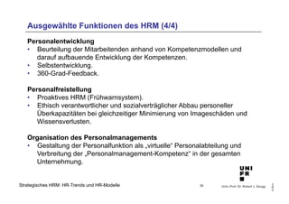 Ausgewählte Funktionen des HRM (4/4) 
Personalentwicklung 
• Beurteilung der Mitarbeitenden anhand von Kompetenzmodellen und 
• Selbstentwicklung. 
• 360-Grad-Feedback. 
Personalfreistellung 
• Proaktives HRM (Frühwarnsystem). 
• Ethisch verantwortlicher und sozialverträglicher Abbau personeller 
Überkapazitäten bei gleichzeitiger Minimierung von Imageschäden und 
Wissensverlusten. 
Organisation des Personalmanagements 
• Gestaltung der Personalfunktion als „virtuelle“ Personalabteilung und 
Verbreitung der „Personalmanagement-Kompetenz“ in der gesamten 
Unternehmung. 
Univ.-Prof. Dr. Robert J. Zaugg 
© 2014 
darauf aufbauende Entwicklung der Kompetenzen. 
Strategisches HRM: HR-Trends und HR-Modelle 
35 
 