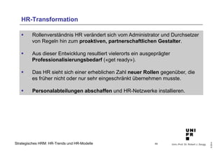 § Rollenverständnis HR verändert sich vom Administrator und Durchsetzer 
von Regeln hin zum proaktiven, partnerschaftlichen Gestalter. 
§ Das HR sieht sich einer erheblichen Zahl neuer Rollen gegenüber, die 
es früher nicht oder nur sehr eingeschränkt übernehmen musste. 
§ Personalabteilungen abschaffen und HR-Netzwerke installieren. 
Univ.-Prof. Dr. Robert J. Zaugg 
© 2014 
HR-Transformation 
§ Aus dieser Entwicklung resultiert vielerorts ein ausgeprägter 
Professionalisierungsbedarf («get ready»). 
Strategisches HRM: HR-Trends und HR-Modelle 49 
 