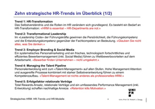 Zehn strategische HR-Trends im Überblick (1/2) 
Trend 1: HR-Transformation 
Das Selbstverständnis und die Rollen im HR verändern sich grundlegend. Es besteht ein Bedarf an 
HR-Transformation: «HRM is essential – HR-Departments are not.» 
Trend 2: Transformational Leadership 
Im «Leadership Code» der Führungskräfte gewinnen die Persönlichkeit, die Führungskompetenz 
und die Entwicklungskompetenz gegenüber der Fachkompetenz an Bedeutung. «Glauben Sie nicht 
alles, was Sie denken.» 
Trend 3: Employer Branding & Social Media 
Ein systematisches Personalmarketing und ein frisches, technologisch fortschrittliches und 
effizientes Bewerbermanagement (inkl. Social Media) führen zu Wettbewerbsvorteilen auf dem 
Arbeitsmarkt. «Bewerber finden Unternehmen – nicht umgekehrt.» 
Trend 4: Managing the Talent Pipeline 
Personalentwicklung wird zum «Talent-Management» auf allen Stufen. Hohe Management Attention 
und ausgereifte Prozesse kombiniert mit starker Selbstverantwortung führen zu einem 
Kompetenzaufbau. «Talent-Management ist nichts anderes als professionelles HRM.» 
Trend 5: Erfolgsfaktor relationale Verträge 
Total Rewards-Ansatz, relationale Verträge und ein umfassendes Performance Management (inkl. 
Entwicklung) schaffen nachhaltige Anreize. «Retention kills Motivation.» 
Univ.-Prof. Dr. Robert J. Zaugg 
© 2014 
Strategisches HRM: HR-Trends und HR-Modelle 8 
 