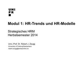 Modul 1: HR-Trends und HR-Modelle 
Strategisches HRM 
Herbstsemester 2014 
Univ.-Prof. Dr. Robert J. Zaugg 
University of Freiburg/Switzerland 
robert.zaugg@swissonline.ch 
 