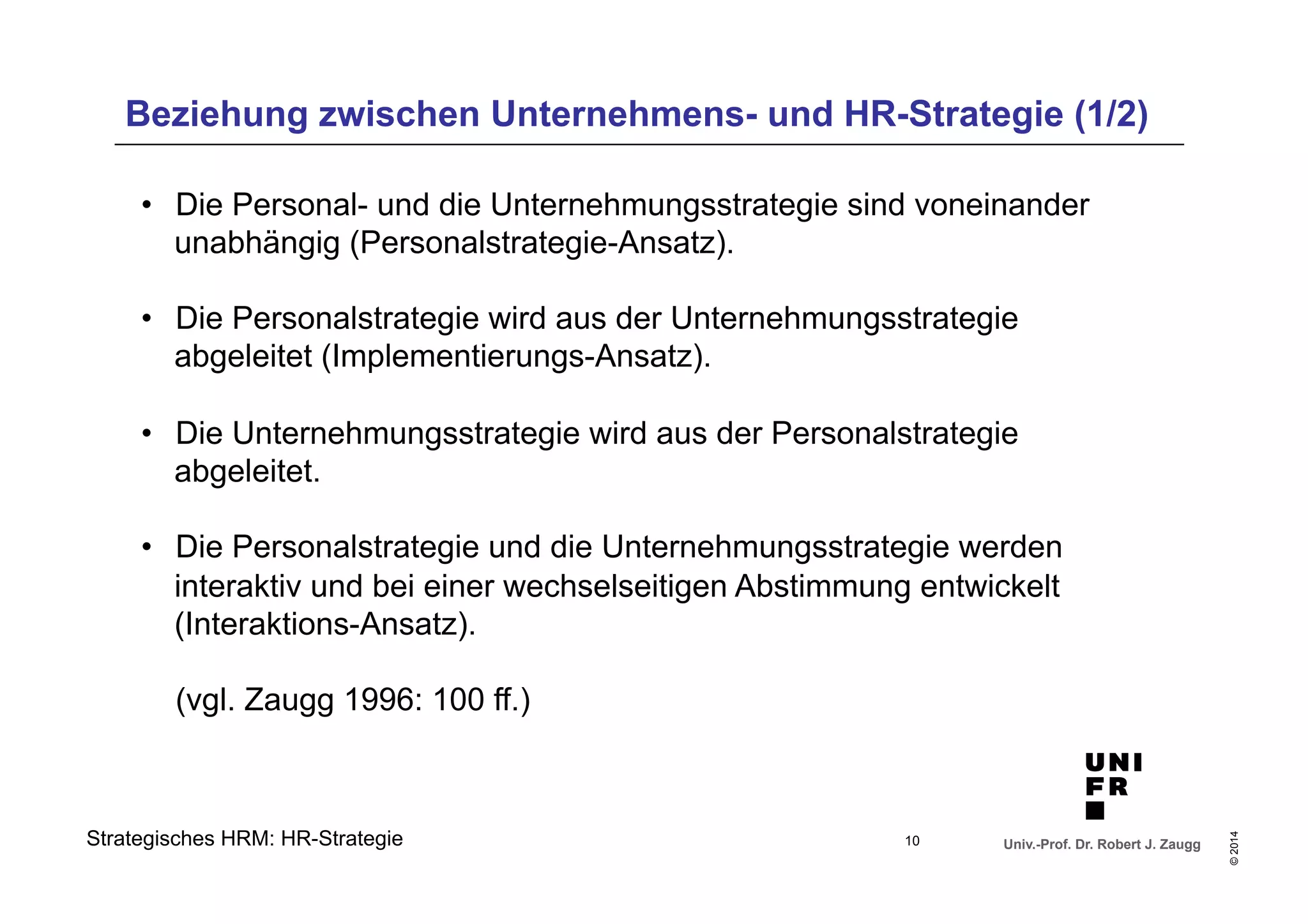 Beziehung zwischen Unternehmens- und HR-Strategie (1/2) 
• Die Personal- und die Unternehmungsstrategie sind voneinander 
unabhängig (Personalstrategie-Ansatz). 
• Die Personalstrategie wird aus der Unternehmungsstrategie 
abgeleitet (Implementierungs-Ansatz). 
• Die Unternehmungsstrategie wird aus der Personalstrategie 
abgeleitet. 
• Die Personalstrategie und die Unternehmungsstrategie werden 
interaktiv und bei einer wechselseitigen Abstimmung entwickelt 
(Interaktions-Ansatz). 
(vgl. Zaugg 1996: 100 ff.) 
Univ.-Prof. Dr. Robert J. Zaugg 
© 2014 
Strategisches HRM: HR-Strategie 
10 
 
