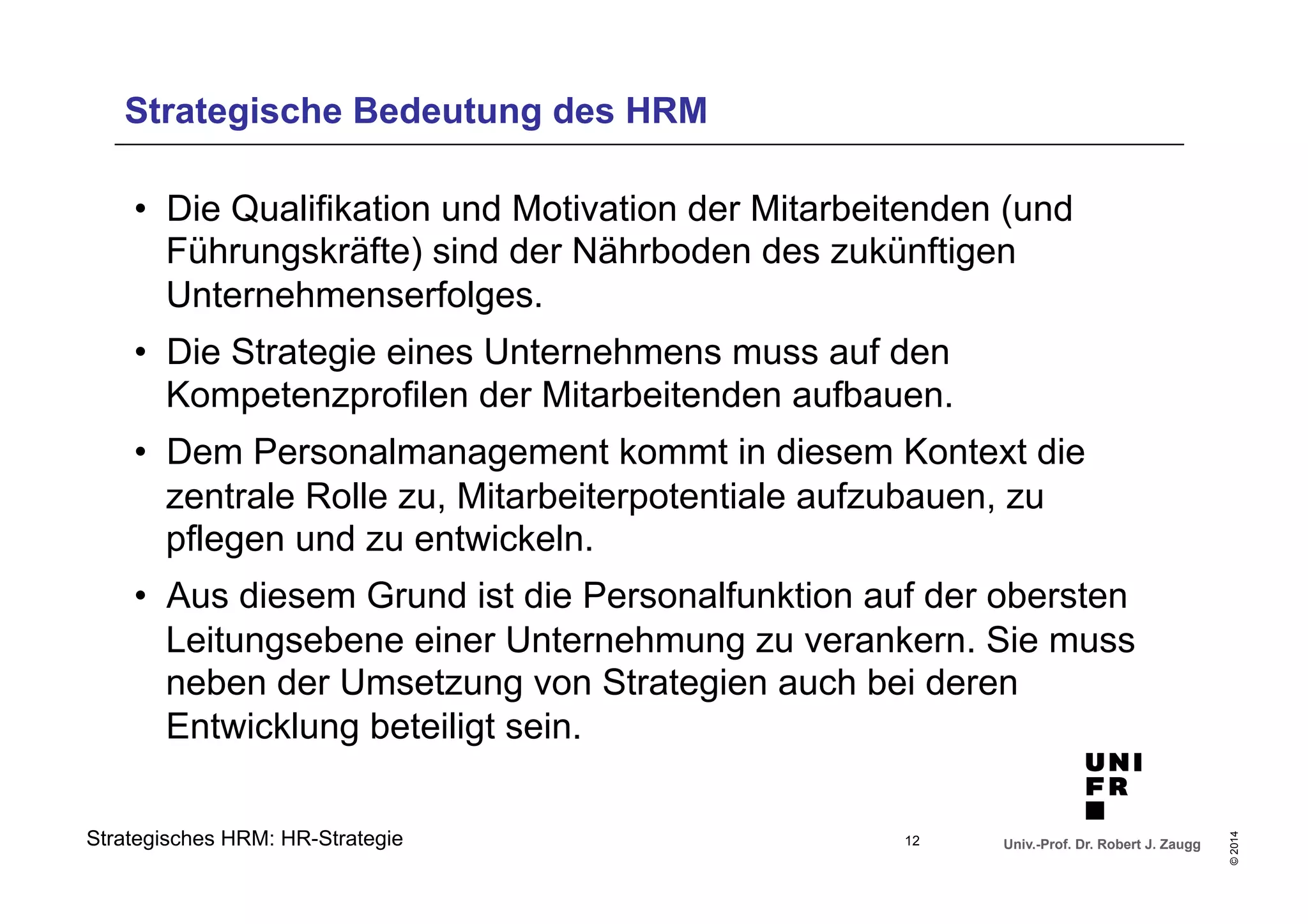 Strategische Bedeutung des HRM 
• Die Qualifikation und Motivation der Mitarbeitenden (und 
Führungskräfte) sind der Nährboden des zukünftigen 
Unternehmenserfolges. 
• Die Strategie eines Unternehmens muss auf den 
Kompetenzprofilen der Mitarbeitenden aufbauen. 
• Dem Personalmanagement kommt in diesem Kontext die 
zentrale Rolle zu, Mitarbeiterpotentiale aufzubauen, zu 
pflegen und zu entwickeln. 
• Aus diesem Grund ist die Personalfunktion auf der obersten 
Leitungsebene einer Unternehmung zu verankern. Sie muss 
neben der Umsetzung von Strategien auch bei deren 
Entwicklung beteiligt sein. 
Univ.-Prof. Dr. Robert J. Zaugg 
© 2014 
Strategisches HRM: HR-Strategie 
12 
 