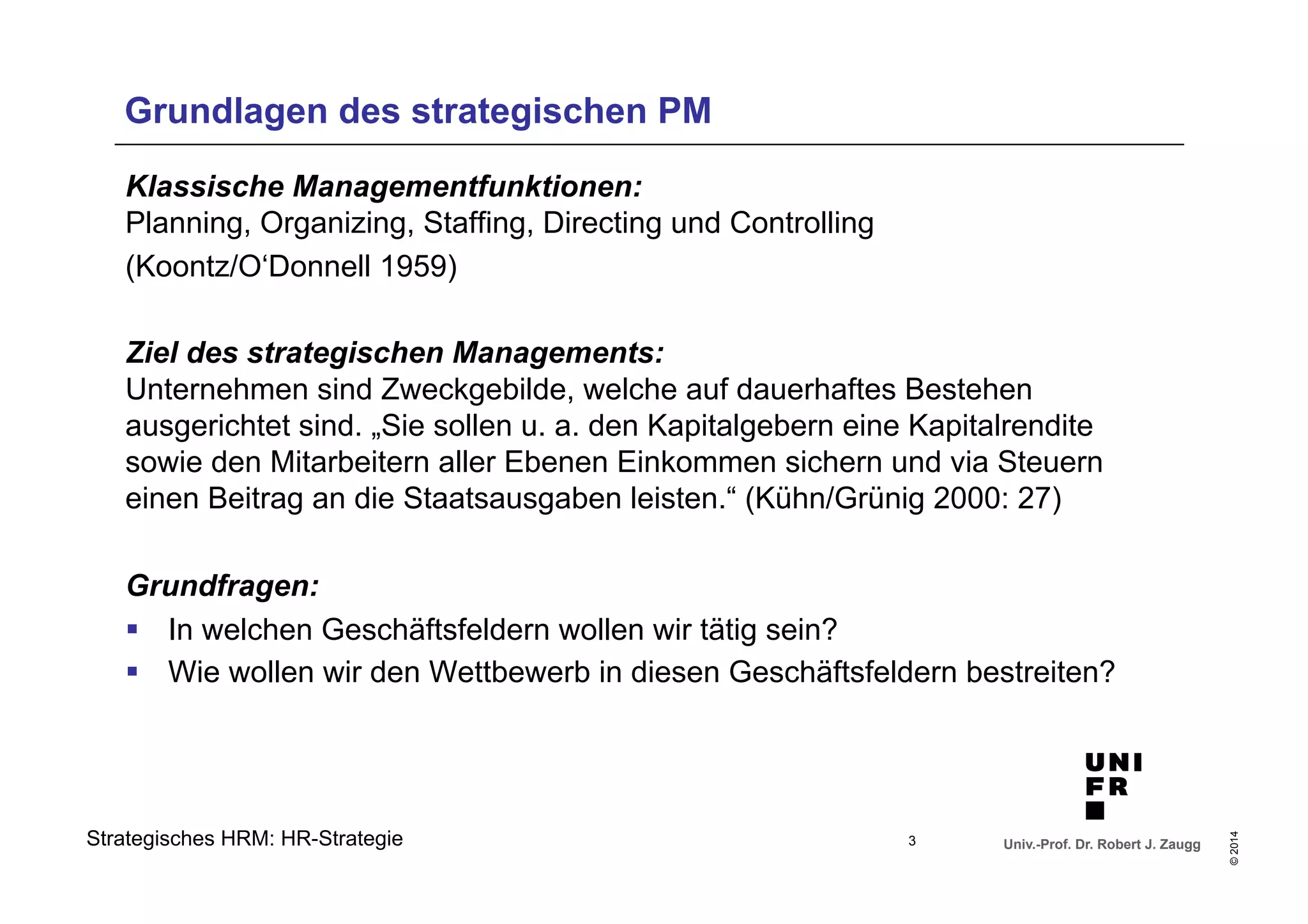 Ziel des strategischen Managements: 
Unternehmen sind Zweckgebilde, welche auf dauerhaftes Bestehen 
ausgerichtet sind. „Sie sollen u. a. den Kapitalgebern eine Kapitalrendite 
sowie den Mitarbeitern aller Ebenen Einkommen sichern und via Steuern 
einen Beitrag an die Staatsausgaben leisten.“ (Kühn/Grünig 2000: 27) 
Grundfragen: 
§ In welchen Geschäftsfeldern wollen wir tätig sein? 
§ Wie wollen wir den Wettbewerb in diesen Geschäftsfeldern bestreiten? 
Univ.-Prof. Dr. Robert J. Zaugg 
© 2014 
Grundlagen des strategischen PM 
Klassische Managementfunktionen: 
Planning, Organizing, Staffing, Directing und Controlling 
(Koontz/O‘Donnell 1959) 
Strategisches HRM: HR-Strategie 
3 
 