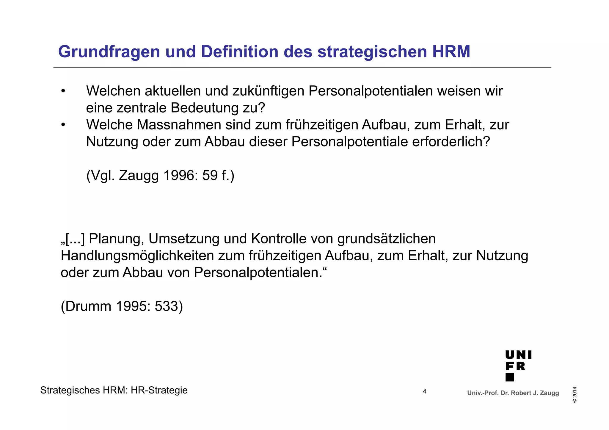 Grundfragen und Definition des strategischen HRM 
• Welchen aktuellen und zukünftigen Personalpotentialen weisen wir 
• Welche Massnahmen sind zum frühzeitigen Aufbau, zum Erhalt, zur 
Nutzung oder zum Abbau dieser Personalpotentiale erforderlich? 
(Vgl. Zaugg 1996: 59 f.) 
„[...] Planung, Umsetzung und Kontrolle von grundsätzlichen 
Handlungsmöglichkeiten zum frühzeitigen Aufbau, zum Erhalt, zur Nutzung 
oder zum Abbau von Personalpotentialen.“ 
(Drumm 1995: 533) 
Univ.-Prof. Dr. Robert J. Zaugg 
© 2014 
eine zentrale Bedeutung zu? 
Strategisches HRM: HR-Strategie 
4 
 