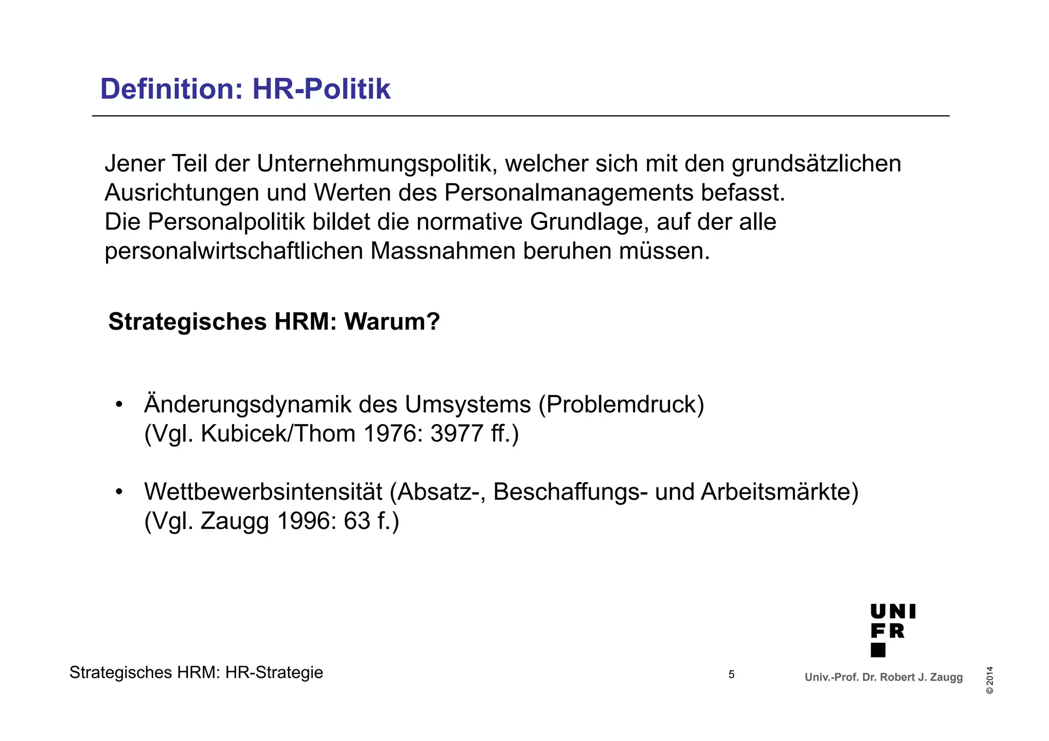 Definition: HR-Politik 
Jener Teil der Unternehmungspolitik, welcher sich mit den grundsätzlichen 
Ausrichtungen und Werten des Personalmanagements befasst. 
Die Personalpolitik bildet die normative Grundlage, auf der alle 
personalwirtschaftlichen Massnahmen beruhen müssen. 
• Änderungsdynamik des Umsystems (Problemdruck) 
(Vgl. Kubicek/Thom 1976: 3977 ff.) 
• Wettbewerbsintensität (Absatz-, Beschaffungs- und Arbeitsmärkte) 
(Vgl. Zaugg 1996: 63 f.) 
Univ.-Prof. Dr. Robert J. Zaugg 
© 2014 
Strategisches HRM: Warum? 
Strategisches HRM: HR-Strategie 
5 
 