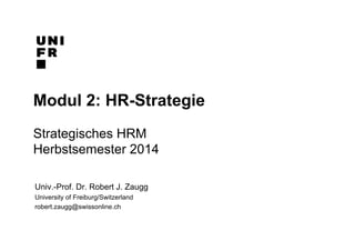Modul 2: HR-Strategie 
Strategisches HRM 
Herbstsemester 2014 
Univ.-Prof. Dr. Robert J. Zaugg 
University of Freiburg/Switzerland 
robert.zaugg@swissonline.ch 
 
