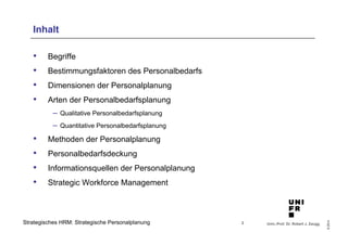 Univ.-Prof. Dr. Robert J. Zaugg
©2014
Strategisches HRM: Strategische Personalplanung
Inhalt
•  Begriffe
•  Bestimmungsfaktoren des Personalbedarfs
•  Dimensionen der Personalplanung
•  Arten der Personalbedarfsplanung
–  Qualitative Personalbedarfsplanung
–  Quantitative Personalbedarfsplanung
•  Methoden der Personalplanung
•  Personalbedarfsdeckung
•  Informationsquellen der Personalplanung
•  Strategic Workforce Management
2
 