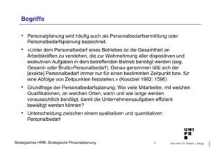 Univ.-Prof. Dr. Robert J. Zaugg
©2014
Strategisches HRM: Strategische Personalplanung
Begriffe
•  Personalplanung wird häufig auch als Personalbedarfsermittlung oder
Personalbedarfsplanung bezeichnet.
•  «Unter dem Personalbedarf eines Betriebes ist die Gesamtheit an
Arbeitskräften zu verstehen, die zur Wahrnehmung aller dispositiven und
exekutiven Aufgaben in dem betreffenden Betrieb benötigt werden (sog.
Gesamt- oder Brutto-Personalbedarf). Genau genommen läßt sich der
[exakte] Personalbedarf immer nur für einen bestimmten Zeitpunkt bzw. für
eine Abfolge von Zeitpunkten feststellen.» (Kossbiel 1992: 1596)
•  Grundfrage der Personalbedarfsplanung: Wie viele Mitarbeiter, mit welchen
Qualifikationen, an welchen Orten, wann und wie lange werden
voraussichtlich benötigt, damit die Unternehmensaufgaben effizient
bewältigt werden können?
•  Unterscheidung zwischen einem qualitativen und quantitativen
Personalbedarf
6
 