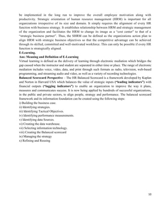 10
be implemented in the long run to improve the overall employee motivation along with
productivity. Strategic orientation of human resource management (HRM) is important for all
organizations irrespective of its size and domain. It simply requires the alignment of every HR
function with business strategy. It establishes relationship between HRM and strategic management
of the organization and facilitates the HRM to change its image as a ―cost center‖ to that of a
―strategic business partner‖. Thus, the SHRM can be defined as the organizations action plan to
align HRM with strategic business objectives so that the competitive advantage can be achieved
through its skilled, committed and well-motivated workforce. This can only be possible if every HR
function is strategically aligned.
E-Learning.
Ans: Meaning and Definition of E-Learning
Virtual learning is defined as the delivery of learning through electronic mediation which bridges the
gap caused when the instructor and student are separated in either time or place. The range of electronic
mediation includes voice, video, data, and print through such formats as radio, television, web-based
programming, and streaming audio and video, as well as a variety of recording technologies.
Balanced Scorecard Perspective – The HR Balanced Scorecard is a framework developed by Kaplan
and Norton in Harvard USA which balances the value of strategic inputs (“leading indicators”) with
financial outputs (“lagging indicators”) to enable an organization to improve the way it plans,
measures and communicates success. It is now being applied by hundreds of successful organizations,
in the public and private sectors, to align people, strategy and performance. The balanced scorecard
framework and its information foundation can be created using the following steps:
i) Building the business case.
ii) Identifying strategies.
iii) Identifying Tactical Objectives.
iv) Identifying performance measurements.
v) Identifying data Sources.
vi) Creating the data warehouse.
vii) Selecting information technology.
viii) Creating the Balanced scorecard
ix) Managing the strategy
x) Refining and Reusing
 