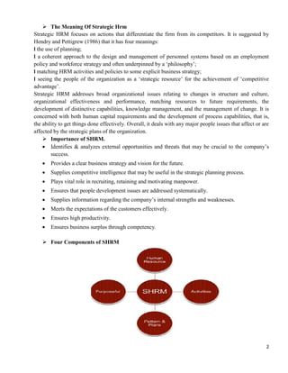 2
 The Meaning Of Strategic Hrm
Strategic HRM focuses on actions that differentiate the firm from its competitors. It is suggested by
Hendry and Pettigrew (1986) that it has four meanings:
l the use of planning;
l a coherent approach to the design and management of personnel systems based on an employment
policy and workforce strategy and often underpinned by a ‗philosophy‘;
l matching HRM activities and policies to some explicit business strategy;
l seeing the people of the organization as a ‗strategic resource‘ for the achievement of ‗competitive
advantage‘.
Strategic HRM addresses broad organizational issues relating to changes in structure and culture,
organizational effectiveness and performance, matching resources to future requirements, the
development of distinctive capabilities, knowledge management, and the management of change. It is
concerned with both human capital requirements and the development of process capabilities, that is,
the ability to get things done effectively. Overall, it deals with any major people issues that affect or are
affected by the strategic plans of the organization.
 Importance of SHRM.
 Identifies & analyzes external opportunities and threats that may be crucial to the company‘s
success.
 Provides a clear business strategy and vision for the future.
 Supplies competitive intelligence that may be useful in the strategic planning process.
 Plays vital role in recruiting, retaining and motivating manpower.
 Ensures that people development issues are addressed systematically.
 Supplies information regarding the company‘s internal strengths and weaknesses.
 Meets the expectations of the customers effectively.
 Ensures high productivity.
 Ensures business surplus through competency.
 Four Components of SHRM
 