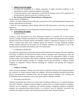 3
 OBJECTIVES OF SHRM
1. To ensure the availability of a skilled, committed, & highly motivated workforce in the
organization to achieve sustained competitive advantage.
2. To provide direction to the organization so that both the business needs of the organization &
the individual & collective needs of its workforce are met.
 Key Features of Strategic Human Resource Management
The key features of SHRM are
• There is an explicit linkage between HR policy and practices and overall organizational strategic aims
and the organizational environment.
• There are some organizing schema linking individual HR interventions so that they are mutually
supportive.
• Much of the responsibility for the management of human resources is devolved down the line.
 FUNCTIONS OF SHRM
1. Workplace Safety
Creating a work environment free from unnecessary hazards is a strategic role of every human
resources manager. Strategic development for workplace safety entails risk management and mitigating
potential losses from on-the-job injuries and fatalities. Workers' compensation insurance is an area in
which a strategic plan helps lower company expense for insurance coverage. Reducing accidents
through training employees on the proper use of complex machinery and equipment is one of the
functional tasks associated with creating a safe work environment.
2. Compensation and Benefits
An employer's compensation and benefits structure partly determines the company's business reputation
and image. In addition, the decisions that human resources managers make regarding pay scales and
employee benefits can impact employee satisfaction, as well as the organization‘s ability to recruit
talented workers. Job evaluation, labor market conditions, workforce shortages and budget constraints
are factors that HR managers consider in a strategic plan for pay and benefits. A strategy includes
weighing an employer‘s choices between satisfying its workforce and pleasing the company‘s
stakeholders.
3. Employee Training
Human resources managers‘ strategic role with respect to employee training and development prepares
the workforce for future positions within the company. Succession planning, promotion-from-within
policies and performance evaluation factor into the human resources manager‘s role. Training and
development motivate employees, and in some cases, improve employee retention.
4. Recruitment and Selection
Employee recruitment and selection is as much a part of employee relations as it is a separate discipline
unto itself. Therefore, a human resources manager‘s strategic role is to combine elements of employee
relations into the employer‘s recruitment and selection strategy. Integrating employee recognition
programs into promotion-from-within policies is an effective form of employee motivation that
combines the employee relations and recruitment and selection areas of human resources.
 