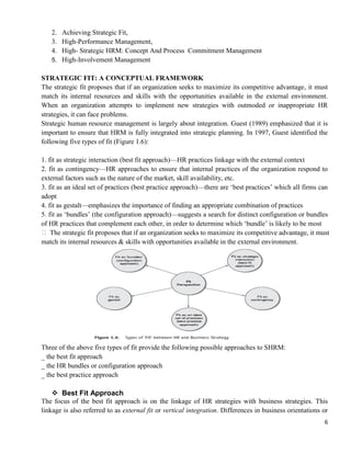 6
2. Achieving Strategic Fit,
3. High-Performance Management,
4. High- Strategic HRM: Concept And Process Commitment Management
5. High-Involvement Management
STRATEGIC FIT: A CONCEPTUAL FRAMEWORK
The strategic fit proposes that if an organization seeks to maximize its competitive advantage, it must
match its internal resources and skills with the opportunities available in the external environment.
When an organization attempts to implement new strategies with outmoded or inappropriate HR
strategies, it can face problems.
Strategic human resource management is largely about integration. Guest (1989) emphasized that it is
important to ensure that HRM is fully integrated into strategic planning. In 1997, Guest identified the
following five types of fit (Figure 1.6):
1. fit as strategic interaction (best fit approach)—HR practices linkage with the external context
2. fit as contingency—HR approaches to ensure that internal practices of the organization respond to
external factors such as the nature of the market, skill availability, etc.
3. fit as an ideal set of practices (best practice approach)—there are ‗best practices‘ which all firms can
adopt
4. fit as gestalt—emphasizes the importance of finding an appropriate combination of practices
5. fit as ‗bundles‘ (the configuration approach)—suggests a search for distinct configuration or bundles
of HR practices that complement each other, in order to determine which ‗bundle‘ is likely to be most
 The strategic fit proposes that if an organization seeks to maximize its competitive advantage, it must
match its internal resources & skills with opportunities available in the external environment.
Three of the above five types of fit provide the following possible approaches to SHRM:
_ the best fit approach
_ the HR bundles or configuration approach
_ the best practice approach
 Best Fit Approach
The focus of the best fit approach is on the linkage of HR strategies with business strategies. This
linkage is also referred to as external fit or vertical integration. Differences in business orientations or
 