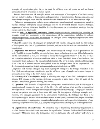 7
strategies of organizations give rise to the need for different types of people as well as diverse
approaches towards investment in human capital.
Best fit also means that HR strategies should match the stages of development of the firm, namely
start-up, maturity, decline or degeneration, and regeneration or transformation. Business strategies, and
therefore HR strategies, differ between a Greenfield firm and one that is in the transformation stage.
Whenever an organization embarks upon a change or a transformational programme as part of its
business strategy, appropriate change strategies need to be developed. Human resource strategies,
supportive of business initiatives, should be developed to manage the organizational transition from the
present state to the future state.
Thus the Best Fit Approach/Contingency Model emphasizes on the importance of ensuring HR
strategies which are appropriate to the circumstances of the organization, including its culture,
operational processes, and external environment. HR strategies should bridge both organizational needs
and its people.
Vertical fit occurs where HR strategies are congruent with business strategies; match the firm‘s stage
of development, take care of organizational dynamics, and are in the line with the characteristics of the
organization.
i) Congruence with business strategies - The whole concept of strategic HRM is predicted on the
belief that HR strategies should be integrated with corporate or business strategies. Miller believes that
for this state of affairs to exist, it is necessary to ensure that management initiatives in the field of HRM
are consistent- consistent with those decisions taken in other functional areas of the business, and
consistent with an analysis of the product-market situation. The key is to make operational the concept
of fit‟- the fit of human resource management with the strategic thrust of the organization. The
development of operational links is an important characteristic of strategic HRM.
Congruence with business strategies may mean aligning HR strategies to the strategic orientation of the
firm. Different orientations establish the need for different types of people and require changes in
approaches to investing in the firm‘s human capital.
ii) Matching firm’s development stages - Matching the stage of the firm‘s development means
aligning HR strategy to the business strategies appropriate at each stage of the life cycle of the
business- introduction, growth, maturity, and decline.
iii) Dynamics - The dynamics of organizational change exert a market influence on HR strategies. A
transformational program in any part of the life cycle will indicate what specific organizational
development and culture management strategies the organization should adopt. Managing the transition
between the present state and a future state will mean the development of change strategies and ,
possibly, new strategic approaches to the employment relationship.HR strategies may have to be
developed to support business initiatives in such areas as total quality, customer care, organizational re-
structuring, process re-engineering, product/market development, and require the introduction of new
technology or production systems, e.g., computer-integrated manufacturing or just-in-time production.
iv) Organizational Characteristics - An alternative way of determining HR strategy requirements is
to relate them to the overall characteristics of the organization. The most familiar classification is that
produces by Miles and Snow who distinguishes between defenders, who seek stability and believe in
 