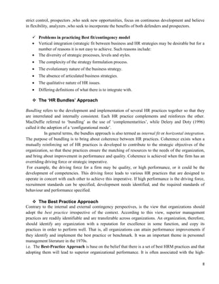 8
strict control, prospectors ,who seek new opportunities, focus on continuous development and believe
in flexibility, analyzers ,who seek to incorporate the benefits of both defenders and prospectors.
 Problems in practicing Best fit/contingency model
 Vertical integration (strategic fit between business and HR strategies may be desirable but for a
number of reasons it is not easy to achieve. Such reasons include:
 The diversity of strategic processes, levels and styles.
 The complexity of the strategy formulation process.
 The evolutionary nature of the business strategy.
 The absence of articulated business strategies.
 The qualitative nature of HR issues.
 Differing definitions of what there is to integrate with.
 The ‘HR Bundles’ Approach
Bundling refers to the development and implementation of several HR practices together so that they
are interrelated and internally consistent. Each HR practice complements and reinforces the other.
MacDuffie referred to ‗bundling‘ as the use of ‗complementarities‘, while Delery and Doty (1996)
called it the adoption of a ‗configurational mode‘.
In general terms, the bundles approach is also termed as internal fit or horizontal integration.
The purpose of bundling is to bring about coherence between HR practices. Coherence exists when a
mutually reinforcing set of HR practices is developed to contribute to the strategic objectives of the
organization, so that these practices ensure the matching of resources to the needs of the organization,
and bring about improvement in performance and quality. Coherence is achieved when the firm has an
overriding driving force or strategic imperative.
For example, the driving force for a firm may be quality, or high performance, or it could be the
development of competencies. This driving force leads to various HR practices that are designed to
operate in concert with each other to achieve this imperative. If high performance is the driving force,
recruitment standards can be specified, development needs identified, and the required standards of
behaviour and performance specified.
 The Best Practice Approach
Contrary to the internal and external contingency perspectives, is the view that organizations should
adopt the best practice irrespective of the context. According to this view, superior management
practices are readily identifiable and are transferable across organizations. An organization, therefore,
should identify any organization with a reputation for excellence in some function, and copy its
practices in order to perform well. That is, all organizations can attain performance improvements if
they identify and implement the best practice or benchmark. It was an important theme in personnel
management literature in the 1970s.
i.e. The Best-Practice Approach is base on the belief that there is a set of best HRM practices and that
adopting them will lead to superior organizational performance. It is often associated with the high-
 