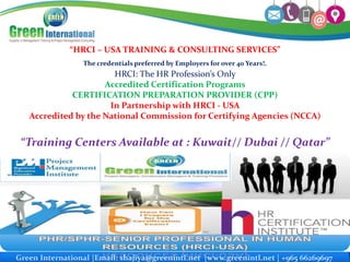 Green International Email: info@greenmtc-intl.com www.greenmtc-intl.com ©2010 All Rights ReservedGreen International |Email: shajiya@greenintl.net |www.greenintl.net | +965 66269697
“HRCI – USA TRAINING & CONSULTING SERVICES”
The credentials preferred by Employers for over 40 Years!.
HRCI: The HR Profession’s Only
Accredited Certification Programs
CERTIFICATION PREPARATION PROVIDER (CPP)
In Partnership with HRCI - USA
Accredited by the National Commission for Certifying Agencies (NCCA)
“Training Centers Available at : Kuwait// Dubai // Qatar”
 