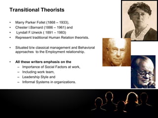 LOGOTransitional Theorists
• Marry Parker Follet (1868 – 1933),
• Chester l.Barnard (1886 – 1961) and
• Lyndall F.Urwick ( 1891 – 1983)
• Represent traditional Human Relation theorists.
• Situated b/w classical management and Behavioral
approaches to the Employment relationship.
• All these writers emphasis on the
– Importance of Social Factors at work,
– Including work team,
– Leadership Style and
– Informal Systems in organizations.
 
