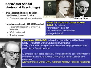 LOGO
Behavioral School
(Industrial Psychology)
• This approach attempts to apply
psychological research to the
– Employers vs employee relationship
• Hugo Munsterberg ( 1863-1916) applied
– Personality research to employee
selection,
– Work design and
– Training program
Walter Dill Scott and James Mckeen
Cattell Developed
Personality Tests for
the recruitment of sales and
managerial Staff
Elton Mayo (1880-1949) initiated human relations (Hawthorn
Study – Hawthorn works US Electric Company)
Study of the relationship b/w satisfaction of employee needs and
productivity, Concluded that
 employees reacted positively to management concern (effective
communication and employee participation in mgt policies and
procedure)
Drive from his work ( QWL, Abraham Maslow, Fredrick Herzberg)
 
