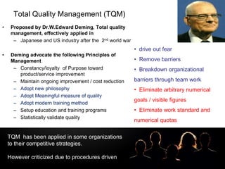 LOGOTotal Quality Management (TQM)
• Proposed by Dr.W.Edward Deming, Total quality
management, effectively applied in
– Japanese and US industry after the 2nd world war
• Deming advocate the following Principles of
Management
– Constancy/loyalty of Purpose toward
product/service improvement
– Maintain ongoing improvement / cost reduction
– Adopt new philosophy
– Adopt Meaningful measure of quality
– Adopt modern training method
– Setup education and training programs
– Statistically validate quality
• drive out fear
• Remove barriers
• Breakdown organizational
barriers through team work
• Eliminate arbitrary numerical
goals / visible figures
• Eliminate work standard and
numerical quotas
TQM has been applied in some organizations
to their competitive strategies.
However criticized due to procedures driven
 