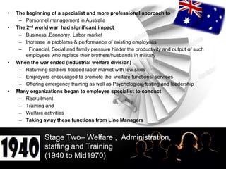 LOGO
Stage Two– Welfare , Administration,
staffing and Training
(1940 to Mid1970)
• The beginning of a specialist and more professional approach to
– Personnel management in Australia
• The 2nd world war had significant impact
– Business ,Economy, Labor market
– Increase in problems & performance of existing employees
– Financial, Social and family pressure hinder the productivity and output of such
employees who replace their brothers/husbands in military
• When the war ended (Industrial welfare division)
– Returning soldiers flooded labor market with few skills
– Employers encouraged to promote the welfare functions/ services
– Offering emergency training as well as Psychological testing and leadership
• Many organizations began to employee specialist to conduct
– Recruitment
– Training and
– Welfare activities
– Taking away these functions from Line Managers
 