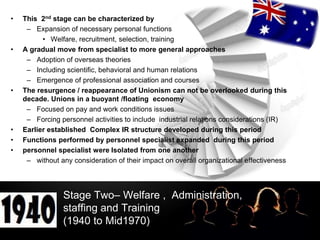 LOGO
Stage Two– Welfare , Administration,
staffing and Training
(1940 to Mid1970)
• This 2nd stage can be characterized by
– Expansion of necessary personal functions
• Welfare, recruitment, selection, training
• A gradual move from specialist to more general approaches
– Adoption of overseas theories
– Including scientific, behavioral and human relations
– Emergence of professional association and courses
• The resurgence / reappearance of Unionism can not be overlooked during this
decade. Unions in a buoyant /floating economy
– Focused on pay and work conditions issues
– Forcing personnel activities to include industrial relations considerations (IR)
• Earlier established Complex IR structure developed during this period
• Functions performed by personnel specialist expanded during this period
• personnel specialist were Isolated from one another
– without any consideration of their impact on overall organizational effectiveness
 