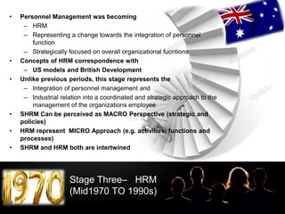 LOGO
Stage Three– HRM
(Mid1970 TO 1990s)
• Personnel Management was becoming
– HRM
– Representing a change towards the integration of personnel
function
– Strategically focused on overall organizational fucntions
• Concepts of HRM correspondence with
– US models and British Development
• Unlike previous periods, this stage represents the
– Integration of personnel management and
– Industrial relation into a coordinated and strategic approach to the
management of the organizations employee
• SHRM Can be perceived as MACRO Perspective (strategic and
policies)
• HRM represent MICRO Approach (e.g. activities, functions and
processes)
• SHRM and HRM both are intertwined
 