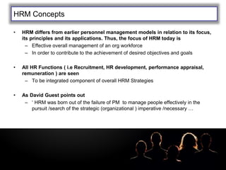 LOGOHRM Concepts
• HRM differs from earlier personnel management models in relation to its focus,
its principles and its applications. Thus, the focus of HRM today is
– Effective overall management of an org workforce
– In order to contribute to the achievement of desired objectives and goals
• All HR Functions ( i.e Recruitment, HR development, performance appraisal,
remuneration ) are seen
– To be integrated component of overall HRM Strategies
• As David Guest points out
– ‘ HRM was born out of the failure of PM to manage people effectively in the
pursuit /search of the strategic (organizational ) imperative /necessary …
 