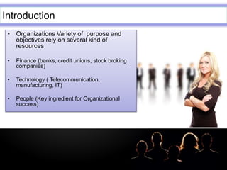 LOGO
Introduction
• Organizations Variety of purpose and
objectives rely on several kind of
resources
• Finance (banks, credit unions, stock broking
companies)
• Technology ( Telecommunication,
manufacturing, IT)
• People (Key ingredient for Organizational
success)
 
