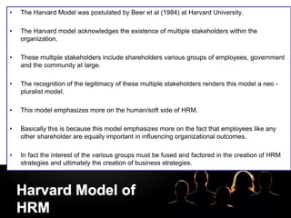 LOGO
• The Harvard Model was postulated by Beer et al (1984) at Harvard University.
• The Harvard model acknowledges the existence of multiple stakeholders within the
organization.
• These multiple stakeholders include shareholders various groups of employees, government
and the community at large.
• The recognition of the legitimacy of these multiple stakeholders renders this model a neo -
pluralist model.
• This model emphasizes more on the human/soft side of HRM.
• Basically this is because this model emphasizes more on the fact that employees like any
other shareholder are equally important in influencing organizational outcomes.
• In fact the interest of the various groups must be fused and factored in the creation of HRM
strategies and ultimately the creation of business strategies.
•
 