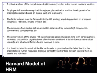 LOGO
• A critical analysis of the model shows that it is deeply rooted in the human relations tradition.
• Employee influence is recognized through people motivation and the development of an
organization culture based on mutual trust and team work.
• The factors above must be factored into the HR strategy which is premised on employee
influences, HR flows, reward system etc.
• The outcomes from such a set up are soft in nature as they include high congruence,
commitment, competencies etc.
• The achievement of the crucial HR outcomes has got an impact on long term consequences,
increased productivity, organizational effectiveness which will in turn influence shareholder
interests and situational factors hence making it a cycle.
• It is thus important to note that the Harvard model is premised on the belief that it is the
organization’s human resources that give competitive advantage through treating them as
assets and not costs.
•
 