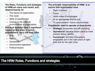 LOGO• The principle responsebility of HRM is to
ensure that organization have
• Right numbers
• Types
• skills mixes of employees
• At an appropriate time & cost
• To meet present / future requirements
• Practitioner need to operate at three levels
• Strategic (cooperate and HR planning)
• Operational (develop action plans to meet
present labour needs)
• Functional ( activities that ensure
employees are in the right place at right
time and for the right cost)
• The Roles, Functions and strategies
of HRM are many and varied, and ,
depend heavily on
– The nature of organization
– The vision
– Skills of practitioners
– Change in the external
environments of organization
• But such features have a significant
impact on the ways in which
practitioners carry out their roles
– Size
– History
– Ownership
– Government legislation
– Political factors
 