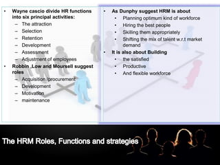 LOGO• As Dunphy suggest HRM is about
• Planning optimum kind of workforce
• Hiring the best people
• Skilling them appropriately
• Shifting the mix of talent w.r.t market
demand
• It is also about Building
• the satisfied
• Productive
• And flexible workforce
• Wayne cascio divide HR functions
into six principal activities:
– The attraction
– Selection
– Retention
– Development
– Assessment
– Adjustment of employees
• Robbin ,Low and Moursell suggest
roles
– Acquisition /procurement
– Development
– Motivation
– maintenance
 