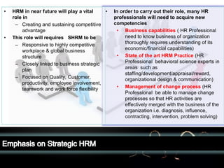 LOGO• In order to carry out their role, many HR
professionals will need to acquire new
competencies
• Business capabilities ( HR Professional
need to know business of organization
thoroughly requires understanding of its
economic/financial capabilities)
• State of the art HRM Practice (HR
Professional behavioral science experts in
areas such as
staffing/development/appraisal/reward,
organizational design & communication)
• Management of change process (HR
Professional be able to manage change
processes so that HR activities are
effectively merged with the business of the
organization i.e. diagnosis, influence,
contracting, intervention, problem solving)
• HRM in near future will play a vital
role in
– Creating and sustaining competitive
advantage
• This role will requires SHRM to be
– Responsive to highly competitive
workplace & global business
structure
– Closely linked to business strategic
plan
– Focused on Quality, Customer,
productivity, employee involvement,
teamwork and work force flexibility
 