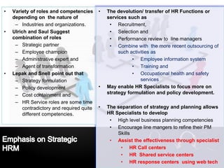 LOGO• The devolution/ transfer of HR Functions or
services such as
• Recruitment,
• Selection and
• Performance review to line managers
• Combine with the more recent outsourcing of
such activities as
• Employee information system
• Training and
• Occupational health and safety
services
• May enable HR Specialists to focus more on
strategy formulation and policy development.
• The separation of strategy and planning allows
HR Specialists to develop
• High level business planning competencies
• Encourage line mangers to refine their PM
Skills
• Assist the effectiveness through specialist
• HR Call centers
• HR Shared service centers
• HR response centers using web tech
• Variety of roles and competencies
depending on the nature of
– Industries and organizations.
• Ulrich and Saul Suggest
combination of roles
– Strategic partner
– Employee champion
– Administrative expert and
– Agent of transformation
• Lepak and Snell point out that
– Strategy formulation
– Policy development
– Cost containment and
– HR Service roles are some time
contradictory and required quite
different competencies.
 