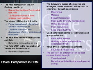 LOGO• The HRM managers of the 21st
Century need to go
– Beyond the traditional functional &
task roles
– To become involved in more
strategic responsibilities
• The idea of HRM as the link in the
– Future integration of Internal and
External societal values
– Therefore consistent with
development of many societies and
economies
• The HRM Role needs to monitor and
maintain
– Behavioral norms within an org
• The Role of HR in the negotiation of
Values and Behavior is of
– Paramount Importance
• The Behavioral lapses of employee and
managers create immense hidden cost to
enterprise through such issues
• Delayering
• Mergers
• Sexual Harassment
• Inadequate diversity management
• Unfair dismissals
• Poor recruitment
• Loss of productivity
• Good behavioral Norms for individuals and
groups arise from
• Clear value system,
• Guiding policies and practices
understood by all
• Value driven organizations generate
• Sound and ethical HRM
• The ethics of an enterprise can be best
communicated through
• Value held and
• Behavior exhibited by the employees of
an org
 