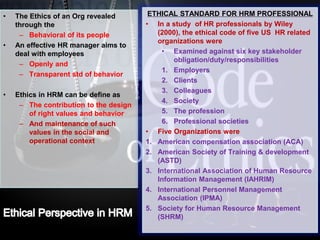 LOGO• The Ethics of an Org revealed
through the
– Behavioral of its people
• An effective HR manager aims to
deal with employees
– Openly and
– Transparent std of behavior
• Ethics in HRM can be define as
– The contribution to the design
of right values and behavior
– And maintenance of such
values in the social and
operational context
ETHICAL STANDARD FOR HRM PROFESSIONAL
• In a study of HR professionals by Wiley
(2000), the ethical code of five US HR related
organizations were
• Examined against six key stakeholder
obligation/duty/responsibilities
1. Employers
2. Clients
3. Colleagues
4. Society
5. The profession
6. Professional societies
• Five Organizations were
1. American compensation association (ACA)
2. American Society of Training & development
(ASTD)
3. International Association of Human Resource
Information Management (IAHRIM)
4. International Personnel Management
Association (IPMA)
5. Society for Human Resource Management
(SHRM)
 