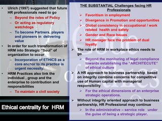 LOGO• Ulrich (1997) suggested that future
HR professionals need to go
– Beyond the roles of Policy
– Or acting as regulatory
watchdogs
– To become Partners, players
and pioneers in delivering
value
• In order for such transformation of
HRM into Strategic “Soul” of
organization to occur
– Incorporation of ETHICS as a
core anchor to its practice is
urgent necessity.
• HRM Practices also link the
individual , group and the
enterprise to contribution and
responsibilities
– To maintain a civil society
THE SUBSTANTIAL Challenges facing HR
Professionals
 Favoritism in employment
 Divergence in Promotion and opportunities
 Global consistency in occupational / work
related health and safety
 Gender and Race Issues
 HR manager face the problem of dual
loyalty
 The role of HRM in workplace ethics needs to
go
 Beyond the monitoring of legal compliance
towards establishing the “ARCHITECUTE”
of ethical culture
 A HR approach to business partnership based
on integrity combine concerns for competitive
use of Human capital with managerial
responsibility
 For the ethical dimensions of an enterprise
strategic operations.
 Without integrity oriented approach to business
partnership, HR Professional may continue
 In the administrative – service role under
the guise of being a strategic player.
 