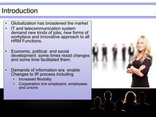 LOGO
Introduction
• Globalization has broadened the market
• IT and telecommunication system
demand new kinds of jobs, new forms of
workplace and innovative approach to all
HRM Functions.
• Economic, political and social
development some times resist changes
and some time facilitated them.
• Demands of information era enable
Changes to IR process including
• Increased flexibility
• Cooperation b/w employers, employees
and unions
 