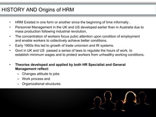 LOGOHISTORY AND Origins of HRM
• HRM Existed in one form or another since the beginning of time informally .
• Personnel Management in the UK and US developed earlier than in Australia due to
mass production following industrial revolution,
• The concentration of workers focus pubic attention upon condition of employment
and enable workers to collectively achieve better conditions.
• Early 1900s this led to growth of trade unionism and IR systems.
• Govt in UK and US passed a series of laws to regulate the hours of work, to
establish minimum wages and to protect workers from unhealthy working conditions.
• Theories developed and applied by both HR Specialist and General
Management reflect:
– Changes attitude to jobs
– Work process and
– Organizational structures
 