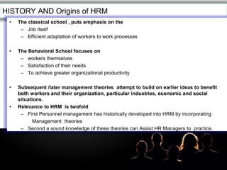 LOGOHISTORY AND Origins of HRM
• The classical school , puts emphasis on the
– Job itself
– Efficient adaptation of workers to work processes
• The Behavioral School focuses on
– workers themselves
– Satisfaction of their needs
– To achieve greater organizational productivity
• Subsequent /later management theories attempt to build on earlier ideas to benefit
both workers and their organization, particular industries, economic and social
situations.
• Relevance to HRM is twofold
– First Personnel management has historically developed into HRM by incorporating
Management theories
– Second a sound knowledge of these theories can Assist HR Managers to practice.
 