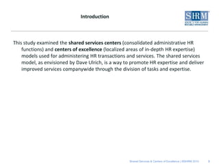 Introduction



This study examined the shared services centers (consolidated administrative HR
    functions) and centers of excellence (localized areas of in-depth HR expertise)
    models used for administering HR transactions and services. The shared services
    model, as envisioned by Dave Ulrich, is a way to promote HR expertise and deliver
    improved services companywide through the division of tasks and expertise.




                                                   Shared Services & Centers of Excellence | ©SHRM 2010   3
 