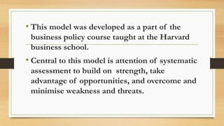 • This model was developed as a part of the
business policy course taught at the Harvard
business school.
• Central to this model is attention of systematic
assessment to build on strength, take
advantage of opportunities, and overcome and
minimise weakness and threats.
 