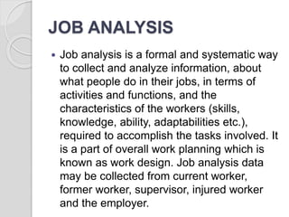 JOB ANALYSIS
 Job analysis is a formal and systematic way
to collect and analyze information, about
what people do in their jobs, in terms of
activities and functions, and the
characteristics of the workers (skills,
knowledge, ability, adaptabilities etc.),
required to accomplish the tasks involved. It
is a part of overall work planning which is
known as work design. Job analysis data
may be collected from current worker,
former worker, supervisor, injured worker
and the employer.
 