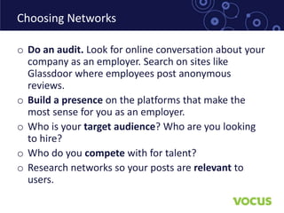 Choosing Networks

o Do an audit. Look for online conversation about your
  company as an employer. Search on sites like
  Glassdoor where employees post anonymous
  reviews.
o Build a presence on the platforms that make the
  most sense for you as an employer.
o Who is your target audience? Who are you looking
  to hire?
o Who do you compete with for talent?
o Research networks so your posts are relevant to
  users.
 