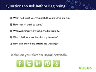 Questions to Ask Before Beginning

  1) What do I want to accomplish through social media?

  2) How much I want to spend?

  3) Who will execute my social media strategy?

  4) What platforms are best for my business?

  5) How do I know If my efforts are working?
 