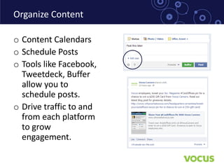 Organize Content

o Content Calendars
o Schedule Posts
o Tools like Facebook,
  Tweetdeck, Buffer
  allow you to
  schedule posts.
o Drive traffic to and
  from each platform
  to grow
  engagement.
 