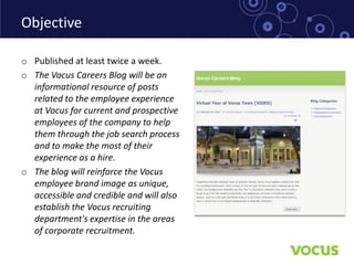 Objective

o Published at least twice a week.
o The Vocus Careers Blog will be an
  informational resource of posts
  related to the employee experience
  at Vocus for current and prospective
  employees of the company to help
  them through the job search process
  and to make the most of their
  experience as a hire.
o The blog will reinforce the Vocus
  employee brand image as unique,
  accessible and credible and will also
  establish the Vocus recruiting
  department's expertise in the areas
  of corporate recruitment.
 